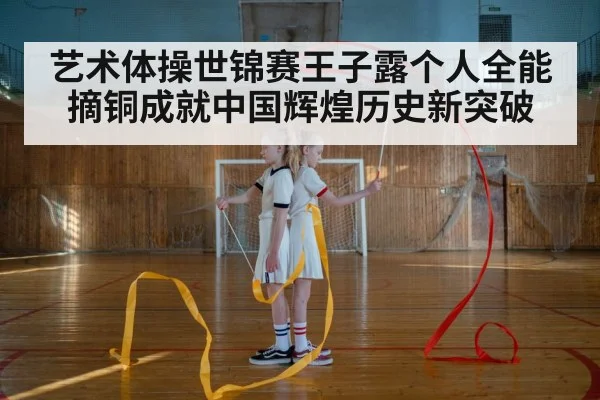 艺术体操世锦赛王子露个人全能摘铜成就中国辉煌历史新突破
