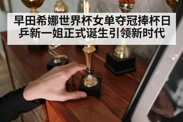 早田希娜世界杯女单夺冠捧杯日乒新一姐正式诞生引领新时代