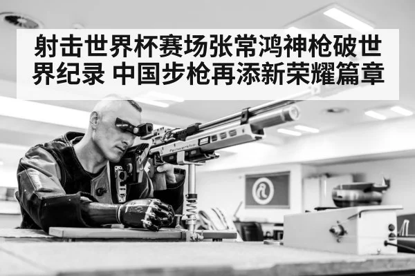 射击世界杯赛场张常鸿神枪破世界纪录 中国步枪再添新荣耀篇章